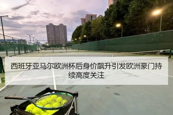 西班牙亚马尔欧洲杯后身价飙升引发欧洲豪门持续高度关注