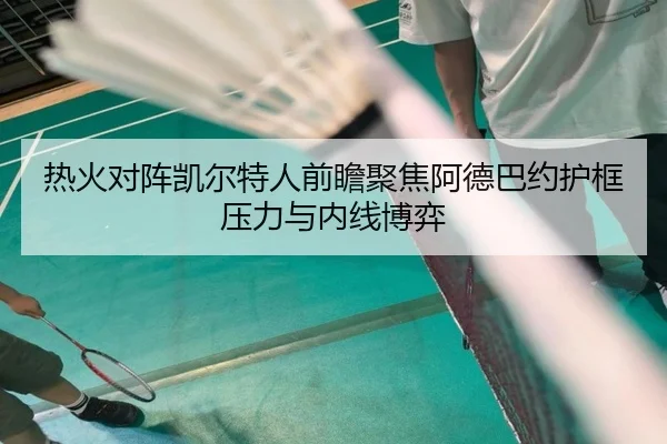 热火对阵凯尔特人前瞻聚焦阿德巴约护框压力与内线博弈