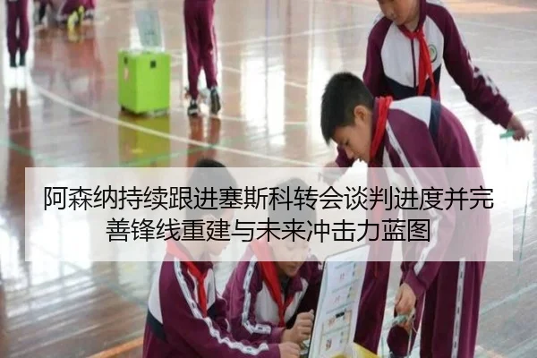 阿森纳持续跟进塞斯科转会谈判进度并完善锋线重建与未来冲击力蓝图